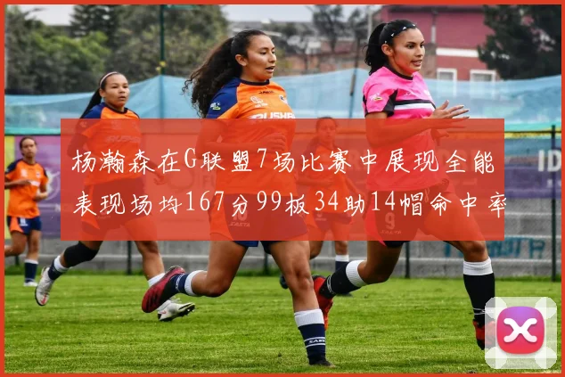 杨瀚森在G联盟7场比赛中展现全能表现场均167分99板34助14帽命中率超五成