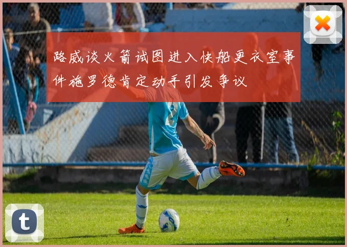 路威谈火箭试图进入快船更衣室事件施罗德肯定动手引发争议