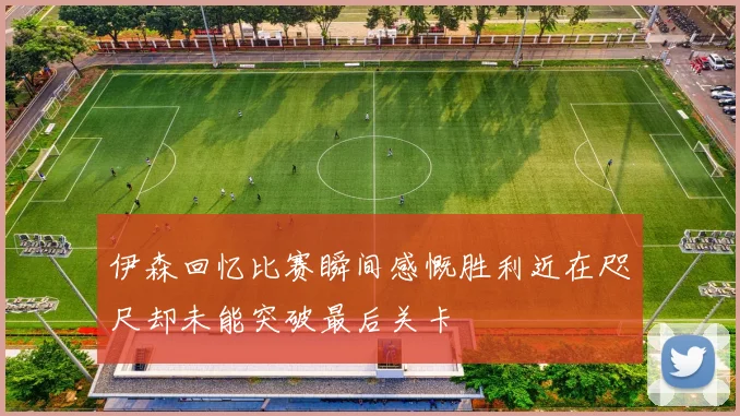 伊森回忆比赛瞬间感慨胜利近在咫尺却未能突破最后关卡