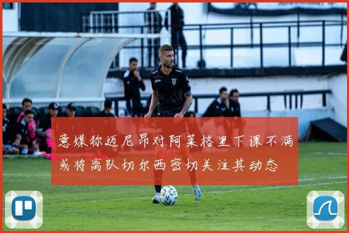 意媒称迈尼昂对阿莱格里下课不满或将离队切尔西密切关注其动态