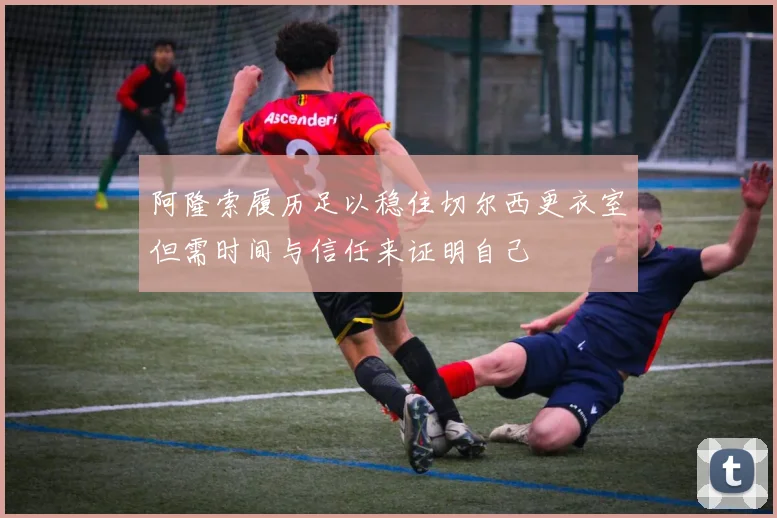 阿隆索履历足以稳住切尔西更衣室但需时间与信任来证明自己