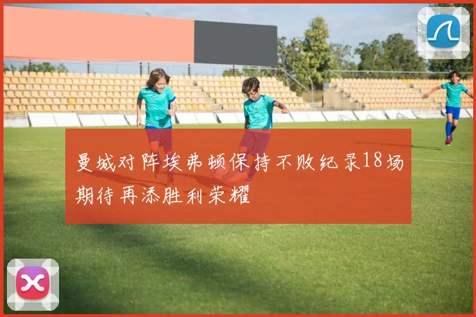 曼城对阵埃弗顿保持不败纪录18场期待再添胜利荣耀