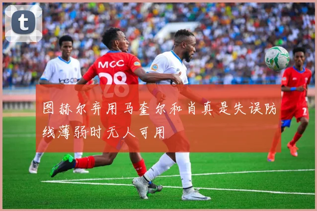 图赫尔弃用马奎尔和肖真是失误防线薄弱时无人可用