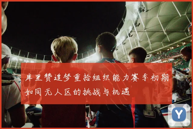 库里赞追梦重拾组织能力赛季初期如同无人区的挑战与机遇