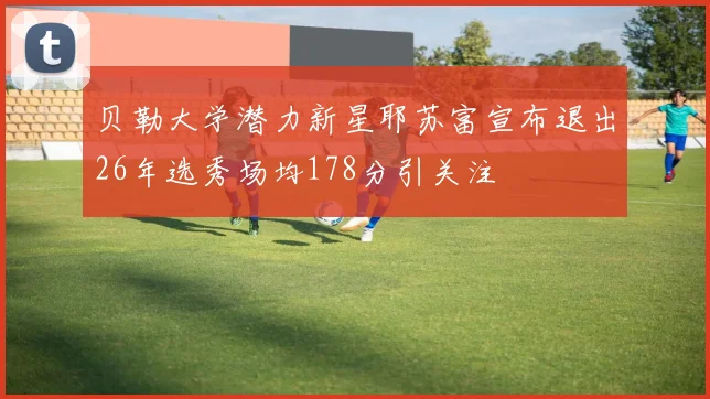 贝勒大学潜力新星耶苏富宣布退出26年选秀场均178分引关注