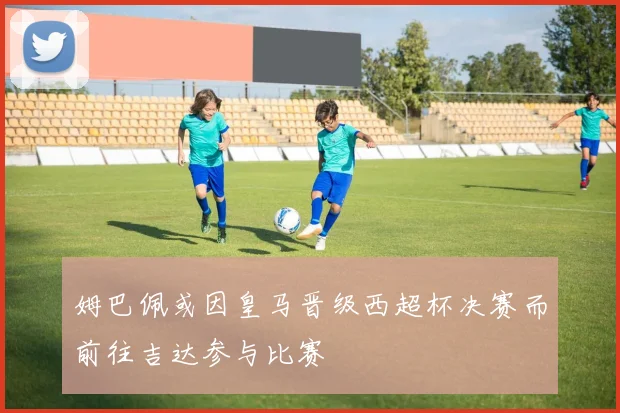 姆巴佩或因皇马晋级西超杯决赛而前往吉达参与比赛