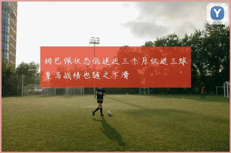 姆巴佩状态低迷近三个月仅进三球皇马战绩也随之下滑