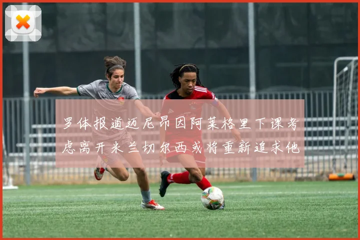 罗体报道迈尼昂因阿莱格里下课考虑离开米兰切尔西或将重新追求他