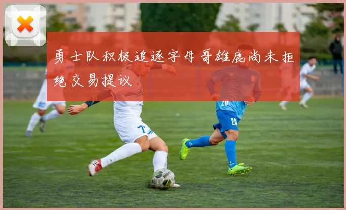 勇士队积极追逐字母哥雄鹿尚未拒绝交易提议